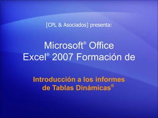 [CPL & Asociados] presenta:


                    ®
    Microsoft Office
     ®
Excel 2007 Formación de

  Introducción a los informes
                          ®
     de Tablas Dinámicas
 