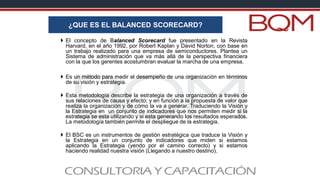  El concepto de Balanced Scorecard fue presentado en la Revista
Harvard, en el año 1992, por Robert Kaplan y David Norton, con base en
un trabajo realizado para una empresa de semiconductores. Plantea un
Sistema de administración que va más allá de la perspectiva financiera
con la que los gerentes acostumbran evaluar la marcha de una empresa.
 Es un método para medir el desempeño de una organización en términos
de su visión y estrategia.
 Esta metodología describe la estrategia de una organización a través de
sus relaciones de causa y efecto; y en función a la propuesta de valor que
realiza la organización y de cómo la va a generar. Traduciendo la Visión y
la Estrategia en un conjunto de indicadores que nos permiten medir si la
estrategia se esta utilizando y si esta generando los resultados esperados.
La metodología también permite el despliegue de la estrategia.
 El BSC es un instrumentos de gestión estratégica que traduce la Visión y
la Estrategia en un conjunto de indicadores que miden si estamos
aplicando la Estrategia (yendo por el camino correcto) y si estamos
haciendo realidad nuestra visión (Llegando a nuestro destino).
¿QUE ES EL BALANCED SCORECARD?
 