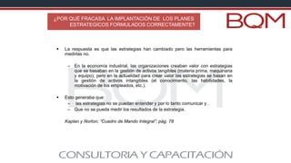 ¿POR QUÉ FRACASA LA IMPLANTACIÓN DE LOS PLANES
ESTRATEGICOS FORMULADOS CORRECTAMENTE?
▪ La respuesta es que las estrategias han cambiado pero las herramientas para
medirlas no.
– En la economía industrial, las organizaciones creaban valor con estrategias
que se basaban en la gestión de activos tangibles (materia prima, maquinaria
y equipo), pero en la actualidad para crear valor las estrategias se basan en
la gestión de activos intangibles (el conocimiento, las habilidades, la
motivación de los empleados, etc.).
▪ Esto generaba que:
– las estrategias no se puedan entender y por lo tanto comunicar y .
– Que no se pueda medir los resultados de la estrategia.
Kaplan y Norton; “Cuadro de Mando Integral”; pág. 78
 