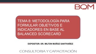 EXPOSITOR: DR. MILTON MUÑOZ SANTIVAÑEZ
TEMA 8: METODOLOGÍA PARA
FORMULAR OBJETIVOS E
INDICADORES EN BASE AL
BALANCED SCORECARD
 