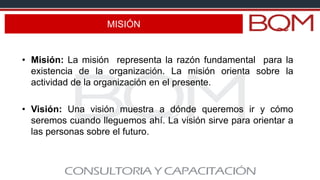 MISIÓN
• Misión: La misión representa la razón fundamental para la
existencia de la organización. La misión orienta sobre la
actividad de la organización en el presente.
• Visión: Una visión muestra a dónde queremos ir y cómo
seremos cuando lleguemos ahí. La visión sirve para orientar a
las personas sobre el futuro.
 