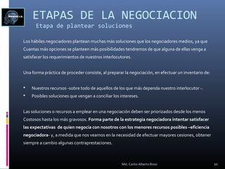 ETAPAS DE LA NEGOCIACION
Etapa de plantear soluciones
Los hábiles negociadores plantean muchas más soluciones que los negociadores medios, ya que
Cuantas más opciones se planteen más posibilidades tendremos de que alguna de ellas venga a
satisfacer los requerimientos de nuestros interlocutores.
Una forma práctica de proceder consiste, al preparar la negociación, en efectuar un inventario de:
 Nuestros recursos -sobre todo de aquellos de los que más dependa nuestro interlocutor -.
 Posibles soluciones que vengan a conciliar los intereses.
Las soluciones o recursos a emplear en una negociación deben ser priorizados desde los menos
Costosos hasta los más gravosos. Forma parte de la estrategia negociadora intentar satisfacer
las expectativas de quien negocia con nosotros con los menores recursos posibles –eficiencia
negociadora- y, a medida que nos veamos en la necesidad de efectuar mayores cesiones, obtener
siempre a cambio algunas contraprestaciones.
10Mst. Carlos Alberto Rossi
 