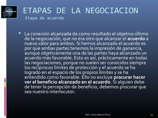 ETAPAS DE LA NEGOCIACION
Etapa de acuerdo
 La conexión alcanzada da como resultado el objetivo último
de la negociación, que no era otro que alcanzar el acuerdo a
nuevo valor para ambos. Si hemos alcanzado el acuerdo es
por que ambas partes tenemos la impresión de ganancia,
aunque objetivamente una de las partes haya alcanzado un
acuerdo más favorable. Esto es así, prácticamente en todas
las negociaciones, porque no suelen ser conocidos siempre
los recíprocos límites de protección y el acuerdo se ha
logrado en el espacio de los propios límites y se ha
entendido como favorable. Ello no excluye procurar hacer
ver el beneficio alcanzado en el acuerdo. Si alguien debe
de tener la percepción de beneficio, debemos procurar que
sea nuestro interlocutor.
14Mst. Carlos Alberto Rossi
 
