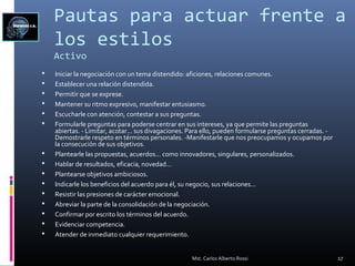 Pautas para actuar frente a
los estilos
Activo
 Iniciar la negociación con un tema distendido: aficiones, relaciones comunes.
 Establecer una relación distendida.
 Permitir que se exprese.
 Mantener su ritmo expresivo, manifestar entusiasmo.
 Escucharle con atención, contestar a sus preguntas.
 Formularle preguntas para poderse centrar en sus intereses, ya que permite las preguntas
abiertas. - Limitar, acotar... sus divagaciones. Para ello, pueden formularse preguntas cerradas. -
Demostrarle respeto en términos personales. -Manifestarle que nos preocupamos y ocupamos por
la consecución de sus objetivos.
 Plantearle las propuestas, acuerdos... como innovadores, singulares, personalizados.
 Hablar de resultados, eficacia, novedad...
 Plantearse objetivos ambiciosos.
 Indicarle los beneficios del acuerdo para él, su negocio, sus relaciones...
 Resistir las presiones de carácter emocional.
 Abreviar la parte de la consolidación de la negociación.
 Confirmar por escrito los términos del acuerdo.
 Evidenciar competencia.
 Atender de inmediato cualquier requerimiento.
17Mst. Carlos Alberto Rossi
 