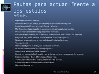 Pautas para actuar frente a
los estilos
Reflexivo
 Establecer una buena relación.
 Adaptarse a su forma abierta, ponderada y amistosa de hacer negocios.
 Iniciar la negociación con un tema informal y afectivo.
 Manifestar interés por sus objetivos, comprensión por sus planteamientos.
 Utilizar el referente de terceros para generar confianza.
 Escucharle atentamente, por su dificultad en expresar de forma precisa sus intereses.
 Preguntar para poder precisar, sin dar la sensación de interrogatorio.
 No ejercer una presión que le incomodaría y dificultaría el acuerdo.
 Tener paciencia.
 Plantearse objetivos realistas, que puedan ser asumidos.
 Introducir los cambios de una forma progresiva.
 Acomodarse a su ritmo, hablar despacio.
 Hacerle ver los resultados favorables que se derivarán como consecuencia del acuerdo.
 Presentar las cosas desde diferentes puntos de vista.
 Tomar una cierta iniciativa en el planteamiento del acuerdo.
 Garantizar nuestra disponibilidad tras el acuerdo.
 Mantener el contacto.
18Mst. Carlos Alberto Rossi
 