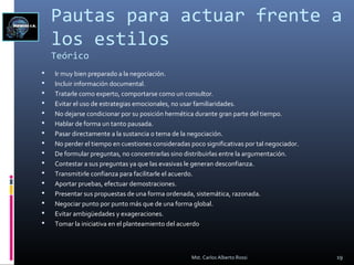 Pautas para actuar frente a
los estilos
Teórico
 Ir muy bien preparado a la negociación.
 Incluir información documental.
 Tratarle como experto, comportarse como un consultor.
 Evitar el uso de estrategias emocionales, no usar familiaridades.
 No dejarse condicionar por su posición hermética durante gran parte del tiempo.
 Hablar de forma un tanto pausada.
 Pasar directamente a la sustancia o tema de la negociación.
 No perder el tiempo en cuestiones consideradas poco significativas por tal negociador.
 De formular preguntas, no concentrarlas sino distribuirlas entre la argumentación.
 Contestar a sus preguntas ya que las evasivas le generan desconfianza.
 Transmitirle confianza para facilitarle el acuerdo.
 Aportar pruebas, efectuar demostraciones.
 Presentar sus propuestas de una forma ordenada, sistemática, razonada.
 Negociar punto por punto más que de una forma global.
 Evitar ambigüedades y exageraciones.
 Tomar la iniciativa en el planteamiento del acuerdo
19Mst. Carlos Alberto Rossi
 