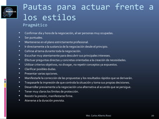 Pautas para actuar frente a
los estilos
Pragmático
 Confirmar día y hora de la negociación, al ser personas muy ocupadas.
 Ser puntuales.
 Mantenerse en el plano estrictamente profesional.
 Ir directamente a la sustancia de la negociación desde el principio.
 Ceñirse al tema durante toda la negociación.
 Escuchar muy atentamente para descubrir sus principales intereses.
 Efectuar preguntas directas y concretas orientadas a la creación de necesidades.
 Utilizar criterios objetivos, no divagar, no repetir conceptos ya expuestos.
 Clarificar posibles dudas.
 Presentar varias opciones.
 Manifestarle la corrección de las propuestas y los resultados rápidos que se derivarán.
 Traspasarle la impresión de que controla la situación y toma sus propias decisiones.
 Desarrollar previamente a la negociación una alternativa al acuerdo que se persigue.
 Tener muy claros los límites de protección.
 Resistir la presión, manifestarse firme.
 Atenerse a la duración prevista.
20Mst. Carlos Alberto Rossi
 
