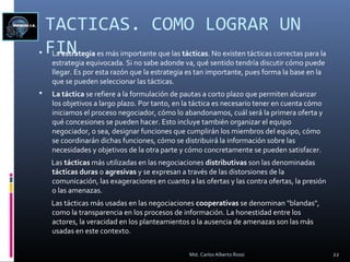 TACTICAS. COMO LOGRAR UN
FIN La estrategia es más importante que las tácticas. No existen tácticas correctas para la
estrategia equivocada. Si no sabe adonde va, qué sentido tendría discutir cómo puede
llegar. Es por esta razón que la estrategia es tan importante, pues forma la base en la
que se pueden seleccionar las tácticas.
 La táctica se refiere a la formulación de pautas a corto plazo que permiten alcanzar
los objetivos a largo plazo. Por tanto, en la táctica es necesario tener en cuenta cómo
iniciamos el proceso negociador, cómo lo abandonamos, cuál será la primera oferta y
qué concesiones se pueden hacer. Esto incluye también organizar el equipo
negociador, o sea, designar funciones que cumplirán los miembros del equipo, cómo
se coordinarán dichas funciones, cómo se distribuirá la información sobre las
necesidades y objetivos de la otra parte y cómo concretamente se pueden satisfacer.
Las tácticas más utilizadas en las negociaciones distributivas son las denominadas
tácticas duras o agresivas y se expresan a través de las distorsiones de la
comunicación, las exageraciones en cuanto a las ofertas y las contra ofertas, la presión
o las amenazas.
Las tácticas más usadas en las negociaciones cooperativas se denominan "blandas",
como la transparencia en los procesos de información. La honestidad entre los
actores, la veracidad en los planteamientos o la ausencia de amenazas son las más
usadas en este contexto.
22Mst. Carlos Alberto Rossi
 