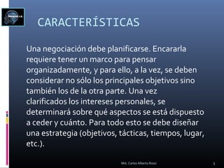 CARACTERÍSTICAS
Una negociación debe planificarse. Encararla
requiere tener un marco para pensar
organizadamente, y para ello, a la vez, se deben
considerar no sólo los principales objetivos sino
también los de la otra parte. Una vez
clarificados los intereses personales, se
determinará sobre qué aspectos se está dispuesto
a ceder y cuánto. Para todo esto se debe diseñar
una estrategia (objetivos, tácticas, tiempos, lugar,
etc.).
3Mst. Carlos Alberto Rossi
 