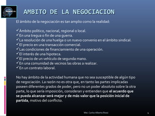 AMBITO DE LA NEGOCIACIONAMBITO DE LA NEGOCIACION
El ámbito de la negociación es tan amplio como la realidad:
Ámbito político, nacional, regional o local.
En una tregua o fin de una guerra.
La resolución de una huelga o un nuevo convenio en el ámbito sindical.
El precio en una transacción comercial.
Las condiciones de financiamiento de una operación.
El interés de una hipoteca.
El precio de un vehículo de segunda mano.
En una comunidad de vecinos las obras a realizar.
En un contrato laboral.
No hay ámbito de la actividad humana que no sea susceptible de algún tipo
de negociación. La razón no es otra que, en tanto las partes implicadas
poseen diferentes grados de poder, pero no un poder absoluto sobre la otra
parte, lo que sería imposición, consideran y entienden que el acuerdo que
se pueda alcanzar será mejor y de más valor que la posición inicial de
partida, motivo del conflicto.
4Mst. Carlos Alberto Rossi
 