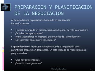 PREPARACION Y PLANIFICACION
DE LA NEGOCIACION
Al desarrollar una negociación, ¿ha tenido en ocasiones la
impresión de que...
 ¿Hubiese alcanzado un mejor acuerdo de disponer de más información?
 ¿Se le han escapado datos?
 ¿No estaban claros los intereses propios o los de su interlocutor?
 ¿Los intereses parecían irreconciliables?
La planificación es la parte más importante de la negociación pues
garantiza la preparación del proceso. En esta etapa se da respuesta a dos
preguntas clave:
 ¿Qué hay que conseguir?
 ¿Cómo lo conseguiremos?
5Mst. Carlos Alberto Rossi
 