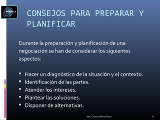 CONSEJOS PARA PREPARAR Y
PLANIFICAR
Durante la preparación y planificación de una
negociación se han de considerar los siguientes
aspectos:
 Hacer un diagnóstico de la situación y el contexto.
 Identificación de las partes.
 Atender los intereses.
 Plantear las soluciones.
 Disponer de alternativas.
6Mst. Carlos Alberto Rossi
 