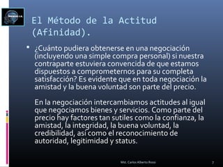 El Método de la Actitud
(Afinidad).
 ¿Cuánto pudiera obtenerse en una negociación
(incluyendo una simple compra personal) si nuestra
contraparte estuviera convencida de que estamos
dispuestos a comprometernos para su completa
satisfacción? Es evidente que en toda negociación la
amistad y la buena voluntad son parte del precio.
En la negociación intercambiamos actitudes al igual
que negociamos bienes y servicios. Como parte del
precio hay factores tan sutiles como la confianza, la
amistad, la integridad, la buena voluntad, la
credibilidad, así como el reconocimiento de
autoridad, legitimidad y status.
7Mst. Carlos Alberto Rossi
 