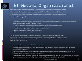 El Método Organizacional
Aun cuando sólo hay dos personas sentadas a la mesa de negociaciones, hay otros que no se ven. En
cada transacción los negociadores son tan solo una parte de la entidad organizacional más grande
Lo que debe reconocerse es que hay ciertas características comunes que son compartidas por los que
están detrás de los negociadores:
- El conflicto es inevitable, porque cada uno de los que están tras bambalinas tiene sus propias responsabilidades,
reglas, actitudes hacia el riesgo y carga de trabajo.
- Cada uno de los que están tras bambalinas tiene necesidades y prioridades diferentes.
- No todos contribuyen igual al proceso de toma de decisiones.
- Algunos se benefician más que otros del resultado.
Para ser un negociador efectivo, debe negociar a fondo. Si quiere que la otra parte le de un sí, es
imperativo que entienda su organización y la organización de su contraparte. En tal sentido, hay cuatro
reglas que deben considerarse:
- Conozca quién realmente toma la decisión en cada caso.
- Consiga compromisos respecto al valor de su producto, de la gente que está detrás del negociador, así como la
racionalidad de su postura.
- Reconozca que su oponente no puede darle un sí a menos que aquellos a los que representa se lo autoricen. Su
trabajo es ayudarlo a negociar el sí de su organización.
- Finalmente es crucial reconocer que para ser un negociador efectivo, usted debe ser capaz de negociar con su propia
gente. Este es el único camino en el que usted puede satisfacer sus necesidades y prioridades.
8Mst. Carlos Alberto Rossi
 
