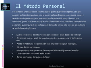 El Método Personal
Los temas en una negociación son más sutiles que los que tiene la agenda. Los que
parecen ser los más importantes, no lo son en realidad. Dólares, euros, pesos, bienes y
servicios son importantes, pero solamente son la punta del iceberg. Hay muchos
elementos que no se pueden ver y que nunca se escriben en los contratos: Son elementos
personales que ninguna de las partes puede demandar en voz alta, pero sin los cuales no
se puede hacer ningún trato
 ¿Cuáles son algunas de estas razones personales que están debajo del iceberg?
 - El hecho de que voy a salir de vacaciones por tres semanas a partir del próximo
lunes.
 - Acaba de haber una reorganización en la empresa y tengo un nuevo jefe.
 - Me está dando un resfriado.
 - Mi esposa(o) quiere que esté en la casa para la fiesta del jueves en la noche.
 - Quiero sentirme satisfecho de mí mismo.
 - Tengo más trabajo del que puedo hacer.
9Mst. Carlos Alberto Rossi
 