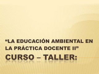 Curso – Taller: “LA EDUCACIÓN AMBIENTAL EN LA PRÁCTICA DOCENTE II” 