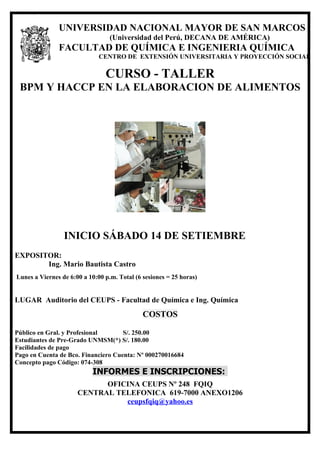 º




               UNIVERSIDAD NACIONAL MAYOR DE SAN MARCOS
                                  (Universidad del Perú, DECANA DE AMÉRICA)
               FACULTAD DE QUÍMICA E INGENIERIA QUÍMICA
                              CENTRO DE EXTENSIÓN UNIVERSITARIA Y PROYECCIÓN SOCIAL

                                CURSO - TALLER
 BPM Y HACCP EN LA ELABORACION DE ALIMENTOS




                 INICIO SÁBADO 14 DE SETIEMBRE
EXPOSITOR:
       Ing. Mario Bautista Castro
Lunes a Viernes de 6:00 a 10:00 p.m. Total (6 sesiones = 25 horas)


LUGAR Auditorio del CEUPS - Facultad de Química e Ing. Química
                                              COSTOS

Público en Gral. y Profesional       S/. 250.00
Estudiantes de Pre-Grado UNMSM(*) S/. 180.00
Facilidades de pago
Pago en Cuenta de Bco. Financiero Cuenta: Nº 000270016684
Concepto pago Código: 074-308
                           INFORMES E INSCRIPCIONES:
                            OFICINA CEUPS Nº 248 FQIQ
                      CENTRAL TELEFONICA 619-7000 ANEXO1206
                                ceupsfqiq@yahoo.es
 