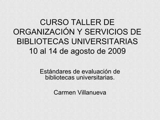 CURSO TALLER DE
ORGANIZACIÓN Y SERVICIOS DE
BIBLIOTECAS UNIVERSITARIAS
10 al 14 de agosto de 2009
Estándares de evaluación de
bibliotecas universitarias.
Carmen Villanueva
 