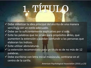 1. TÍTULO
 Debe sintetizar la idea principal del escrito de una manera
sencilla y con un estilo adecuado.
 Debe ser lo suficientemente explicativo por sí solo.
 Evite las palabras que no sirven para propósitos útiles, que
aumenten la extensión y puedan confundir a las personas que
elaboran los índices.
 Evite utilizar abreviaturas.
 La extensión recomendada para un titulo es de no más de 12
palabras.
 Debe escribirse con letra inicial mayúscula, centrarse en el
centro de la carilla.
American Psychological Association (2010, p.23)
 