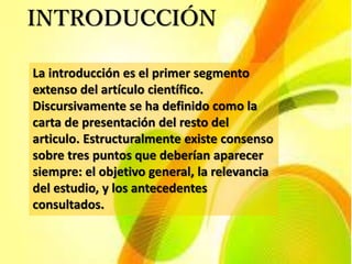 INTRODUCCIÓN
La introducción es el primer segmento
extenso del artículo científico.
Discursivamente se ha definido como la
carta de presentación del resto del
articulo. Estructuralmente existe consenso
sobre tres puntos que deberían aparecer
siempre: el objetivo general, la relevancia
del estudio, y los antecedentes
consultados.
 