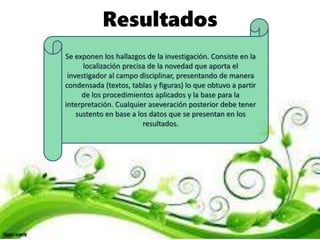 Resultados
Se exponen los hallazgos de la investigación. Consiste en la
localización precisa de la novedad que aporta el
investigador al campo disciplinar, presentando de manera
condensada (textos, tablas y figuras) lo que obtuvo a partir
de los procedimientos aplicados y la base para la
interpretación. Cualquier aseveración posterior debe tener
sustento en base a los datos que se presentan en los
resultados.
 