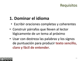 33
1. Dominar el idioma
• Escribir oraciones completas y coherentes
• Construir párrafos que lleven al lector
lógicamente de un tema al próximo
• Usar con destreza las palabras y los signos
de puntuación para producir texto sencillo,
claro y fácil de entender.
Requisitos
 