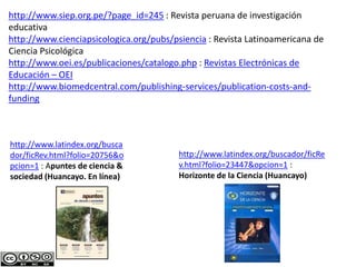 http://www.siep.org.pe/?page_id=245 : Revista peruana de investigación
educativa
http://www.cienciapsicologica.org/pubs/psiencia : Revista Latinoamericana de
Ciencia Psicológica
http://www.oei.es/publicaciones/catalogo.php : Revistas Electrónicas de
Educación – OEI
http://www.biomedcentral.com/publishing-services/publication-costs-and-
funding
http://www.latindex.org/busca
dor/ficRev.html?folio=20756&o
pcion=1 : Apuntes de ciencia &
sociedad (Huancayo. En línea)
http://www.latindex.org/buscador/ficRe
v.html?folio=23447&opcion=1 :
Horizonte de la Ciencia (Huancayo)
 