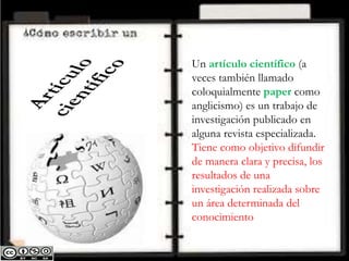 Un artículo científico (a
veces también llamado
coloquialmente paper como
anglicismo) es un trabajo de
investigación publicado en
alguna revista especializada.
Tiene como objetivo difundir
de manera clara y precisa, los
resultados de una
investigación realizada sobre
un área determinada del
conocimiento
 