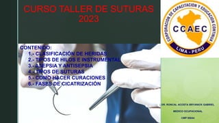 z
CURSO TALLER DE SUTURAS
2023
DR. RONCAL ACOSTA BRYANICK GABRIEL
MEDICO OCUPACIONAL
CMP 95044
CONTENIDO:
1.- CLASIFICACIÓN DE HERIDAS
2.- TIPOS DE HILOS E INSTRUMENTAL
3.- ASEPSIA Y ANTISEPSIA
4.- TIPOS DE SUTURAS
5.- COMO HACER CURACIONES
6.- FASES DE CICATRIZACIÓN
 