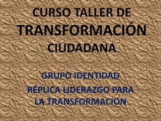 CURSO TALLER DE

TRANSFORMACIÓN
CIUDADANA
GRUPO IDENTIDAD
RÉPLICA LIDERAZGO PARA
LA TRANSFORMACION

 