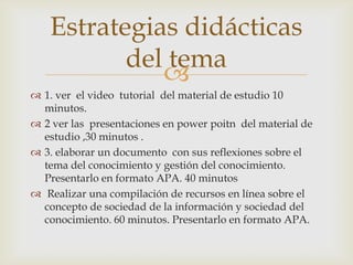 Estrategias didácticas
          del tema
             
 1. ver el video tutorial del material de estudio 10
  minutos.
 2 ver las presentaciones en power poitn del material de
  estudio ,30 minutos .
 3. elaborar un documento con sus reflexiones sobre el
  tema del conocimiento y gestión del conocimiento.
  Presentarlo en formato APA. 40 minutos
 Realizar una compilación de recursos en línea sobre el
  concepto de sociedad de la información y sociedad del
  conocimiento. 60 minutos. Presentarlo en formato APA.
 