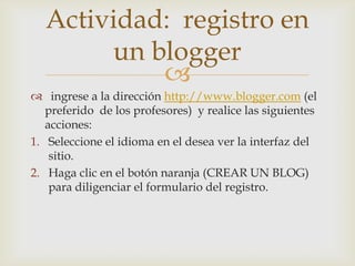 Actividad: registro en
       un blogger
           
 ingrese a la dirección http://www.blogger.com (el
   preferido de los profesores) y realice las siguientes
   acciones:
1. Seleccione el idioma en el desea ver la interfaz del
    sitio.
2. Haga clic en el botón naranja (CREAR UN BLOG)
    para diligenciar el formulario del registro.
 
