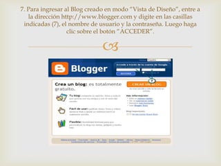 7. Para ingresar al Blog creado en modo “Vista de Diseño”, entre a
   la dirección http://www.blogger.com y digite en las casillas
 indicadas (7), el nombre de usuario y la contraseña. Luego haga
                  clic sobre el botón “ACCEDER”.

                              
 