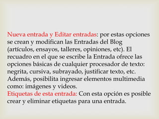 Nueva entrada y Editar entradas: por estas opciones
se crean y modifican las Entradas del Blog
(artículos, ensayos, talleres, opiniones, etc). El
recuadro en el que se escribe la Entrada ofrece las
opciones básicas de cualquier procesador de texto:
negrita, cursiva, subrayado, justificar texto, etc.
Además, posibilita ingresar elementos multimedia
como: imágenes y videos.
Etiquetas de esta entrada: Con esta opción es posible
crear y eliminar etiquetas para una entrada.
 