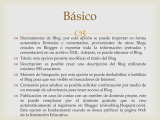 Básico
                            
 Herramientas de Blog: por esta opción se puede importar en forma
  automática Entradas y comentarios, provenientes de otros Blogs
  creados en Blogger o exportar toda la información (entradas y
  comentarios) en un archivo XML. Además, se puede eliminar el Blog.
 Titulo: esta opción permite modificar el titulo del Blog
 Descripción: es posible crear una descripción del Blog utilizando
  máximo 500 caracteres.
 Motores de búsqueda: por esta opción se puede deshabilitar o habilitar
  el Blog para que sea visible en buscadores de Internet.
 Contenido para adultos: es posible solicitar confirmación por medio de
  un mensaje de advertencia para tener acceso al Blog.
 Publicación: en caso de contar con un nombre de dominio propio, este
  se puede remplazar por el dominio gratuito que se crea
  automáticamente al registrarse en Blogger (miweblog.blogspot.com).
  Esta opción es fundamental cuando se desea publicar la página Web
  de la Institución Educativa.
 
