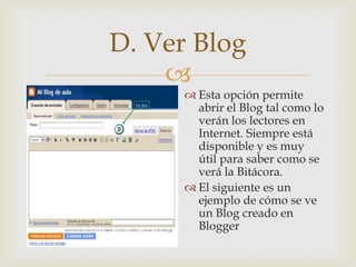 D. Ver Blog
    
       Esta opción permite
        abrir el Blog tal como lo
        verán los lectores en
        Internet. Siempre está
        disponible y es muy
        útil para saber como se
        verá la Bitácora.
       El siguiente es un
        ejemplo de cómo se ve
        un Blog creado en
        Blogger
 