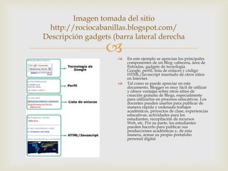Imagen tomada del sitio
 http://rociocabanillas.blogspot.com/
Descripción gadgets (barra lateral derecha
                        En este ejemplo se aprecian los principales
                          componentes de un Blog: cabecera, área de
                          Entradas, gadgets de tecnología
                          Google, perfil, lista de enlaces y código
                          HTML/Javascript insertado de otros sitios
                          en Internet.
                         Tal como se puede apreciar en este
                          documento, Blogger es muy fácil de utilizar
                          y ofrece ventajas sobre otros sitios de
                          creación gratuita de Blogs, especialmente
                          para utilizarlos en procesos educativos. Los
                          docentes pueden usarlos para publicar de
                          manera rápida y ordenada trabajos
                          académicos, proyectos de clase, experiencias
                          educativas, actividades para los
                          estudiantes, recopilación de recursos
                          Web, etc. Por su parte, los estudiantes
                          pueden hacerlo para publicar sus
                          producciones académicas y, de esta
                          manera, armar su propio portafolio
                          personal digital
 