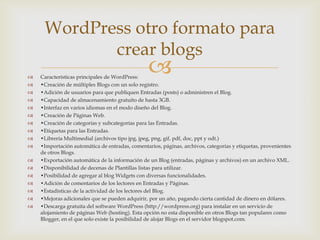 WordPress otro formato para
            crear blogs
   Características principales de WordPress:
                                                 
   •Creación de múltiples Blogs con un solo registro.
   •Adición de usuarios para que publiquen Entradas (posts) o administren el Blog.
   •Capacidad de almacenamiento gratuito de hasta 3GB.
   •Interfaz en varios idiomas en el modo diseño del Blog.
   •Creación de Páginas Web.
   •Creación de categorías y subcategorías para las Entradas.
   •Etiquetas para las Entradas.
   •Librería Multimedial (archivos tipo jpg, jpeg, png, gif, pdf, doc, ppt y odt.)
   •Importación automática de entradas, comentarios, páginas, archivos, categorías y etiquetas, provenientes
    de otros Blogs.
   •Exportación automática de la información de un Blog (entradas, páginas y archivos) en un archivo XML.
   •Disponibilidad de decenas de Plantillas listas para utilizar.
   •Posibilidad de agregar al blog Widgets con diversas funcionalidades.
   •Adición de comentarios de los lectores en Entradas y Páginas.
   •Estadísticas de la actividad de los lectores del Blog.
   •Mejoras adicionales que se pueden adquirir, por un año, pagando cierta cantidad de dinero en dólares.
   •Descarga gratuita del software WordPress (http://wordpress.org) para instalar en un servicio de
    alojamiento de páginas Web (hosting). Esta opción no esta disponible en otros Blogs tan populares como
    Blogger, en el que solo existe la posibilidad de alojar Blogs en el servidor blogspot.com.
 