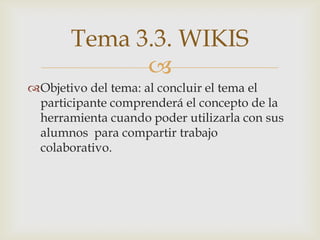 Tema 3.3. WIKIS
             
Objetivo del tema: al concluir el tema el
 participante comprenderá el concepto de la
 herramienta cuando poder utilizarla con sus
 alumnos para compartir trabajo
 colaborativo.
 