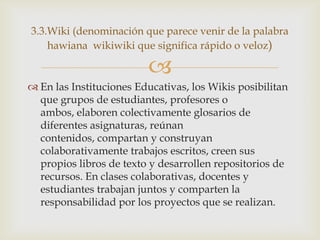 3.3.Wiki (denominación que parece venir de la palabra
    hawiana wikiwiki que significa rápido o veloz)

                         
 En las Instituciones Educativas, los Wikis posibilitan
  que grupos de estudiantes, profesores o
  ambos, elaboren colectivamente glosarios de
  diferentes asignaturas, reúnan
  contenidos, compartan y construyan
  colaborativamente trabajos escritos, creen sus
  propios libros de texto y desarrollen repositorios de
  recursos. En clases colaborativas, docentes y
  estudiantes trabajan juntos y comparten la
  responsabilidad por los proyectos que se realizan.
 