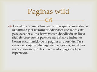 Paginas wiki
                 
 Cuentan con un botón para editar que se muestra en
 la pantalla y el usuario puede hacer clic sobre este
 para acceder a una herramienta de edición en línea
 fácil de usar que le permite modificar e inclusive
 borrar el contenido de la página en cuestión. Para
 crear un conjunto de paginas navegables, se utiliza
 un sistema simple de enlaces entre páginas, tipo
 hipertexto.
 
