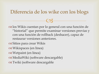 Diferencia de los wike con los blogs
                        
 los Wikis cuentan por lo general con una función de
  “historial” que permite examinar versiones previas y
  con una función de rollback (deshacer), capaz de
  restaurar versiones anteriores.
 Sitios para crear Wikis
 Wikispaces (en línea)
 Wetpaint (en línea)
 MediaWiki (software descargable)
 Twiki (software descargable
 