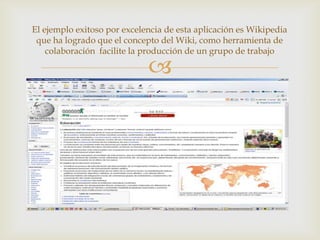 El ejemplo exitoso por excelencia de esta aplicación es Wikipedia
 que ha logrado que el concepto del Wiki, como herramienta de
    colaboración facilite la producción de un grupo de trabajo

                             
 