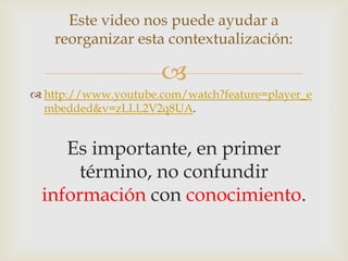 Este video nos puede ayudar a
    reorganizar esta contextualización:

                     
 http://www.youtube.com/watch?feature=player_e
  mbedded&v=zLLL2V2q8UA.


    Es importante, en primer
      término, no confundir
 información con conocimiento.
 
