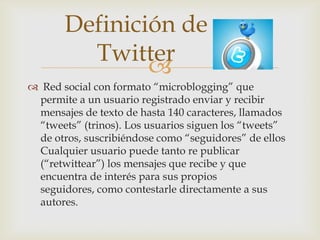 Definición de
         Twitter
               
 Red social con formato “microblogging” que
 permite a un usuario registrado enviar y recibir
 mensajes de texto de hasta 140 caracteres, llamados
 “tweets” (trinos). Los usuarios siguen los “tweets”
 de otros, suscribiéndose como “seguidores” de ellos
 Cualquier usuario puede tanto re publicar
 (“retwittear”) los mensajes que recibe y que
 encuentra de interés para sus propios
 seguidores, como contestarle directamente a sus
 autores.
 