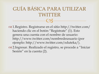 GUÍA BÁSICA PARA UTILIZAR
            TWITTER
                          
 1.Registro. Registrarse en el sitio http://twitter.com/
  haciendo clic en el botón “Regístrate” (1). Esto
  genera una cuenta con el nombre de usuario:
  http://www.twitter.com/nombredeusuario (por
  ejemplo: http://www.twitter.com/eduteka/).
 2.Ingresar. Realizado el registro, se procede a “Iniciar
  Sesión” en la cuenta (2).
 