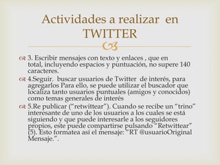 Actividades a realizar en
              TWITTER
                           
 3. Escribir mensajes con texto y enlaces , que en
  total, incluyendo espacios y puntuación, no supere 140
  caracteres.
 4.Seguir. buscar usuarios de Twitter de interés, para
  agregarlos Para ello, se puede utilizar el buscador que
  localiza tanto usuarios puntuales (amigos y conocidos)
  como temas generales de interés
 5.Re publicar (“retwittear”). Cuando se recibe un “trino”
  interesante de uno de los usuarios a los cuales se está
  siguiendo y que puede interesarle a los seguidores
  propios, este puede compartirse pulsando “Retwittear”
  (5). Esto formatea así el mensaje: “RT @usuarioOriginal
  Mensaje.”.
 