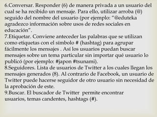 6.Conversar. Responder (6) de manera privada a un usuario del
cual se ha recibido un mensaje. Para ello, utilizar arroba (@)
seguido del nombre del usuario (por ejemplo: “@eduteka
agradezco información sobre usos de redes sociales en
educación”.
7.Etiquetar. Conviene anteceder las palabras que se utilizan
como etiquetas con el símbolo # (hashtag) para agrupar
fácilmente los mensajes . Así los usuarios puedan buscar
mensajes sobre un tema particular sin importar qué usuario lo
publicó (por ejemplo: #japon #tsunami).
8.Seguidores. Lista de usuarios de Twitter a los cuales llegan los
mensajes generados (8). Al contrario de Facebook, un usuario de
Twitter puede hacerse seguidor de otro usuario sin necesidad de
la aprobación de este.
9.Buscar. El buscador de Twitter permite encontrar
usuarios, temas candentes, hashtags (#).
 