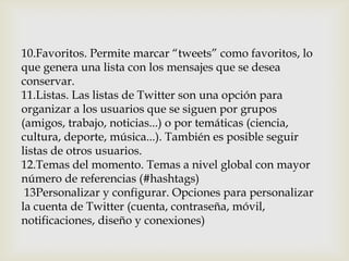 10.Favoritos. Permite marcar “tweets” como favoritos, lo
que genera una lista con los mensajes que se desea
conservar.
11.Listas. Las listas de Twitter son una opción para
organizar a los usuarios que se siguen por grupos
(amigos, trabajo, noticias...) o por temáticas (ciencia,
cultura, deporte, música...). También es posible seguir
listas de otros usuarios.
12.Temas del momento. Temas a nivel global con mayor
número de referencias (#hashtags)
 13Personalizar y configurar. Opciones para personalizar
la cuenta de Twitter (cuenta, contraseña, móvil,
notificaciones, diseño y conexiones)
 