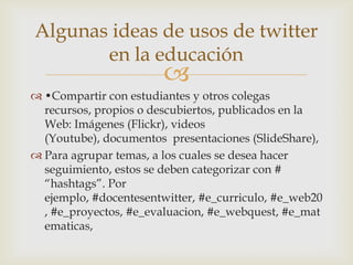 Algunas ideas de usos de twitter
       en la educación
                        
 •Compartir con estudiantes y otros colegas
  recursos, propios o descubiertos, publicados en la
  Web: Imágenes (Flickr), videos
  (Youtube), documentos presentaciones (SlideShare),
 Para agrupar temas, a los cuales se desea hacer
  seguimiento, estos se deben categorizar con #
  “hashtags”. Por
  ejemplo, #docentesentwitter, #e_curriculo, #e_web20
  , #e_proyectos, #e_evaluacion, #e_webquest, #e_mat
  ematicas,
 